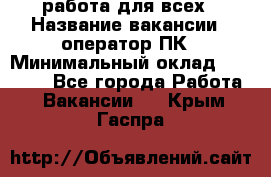 работа для всех › Название вакансии ­ оператор ПК › Минимальный оклад ­ 15 000 - Все города Работа » Вакансии   . Крым,Гаспра